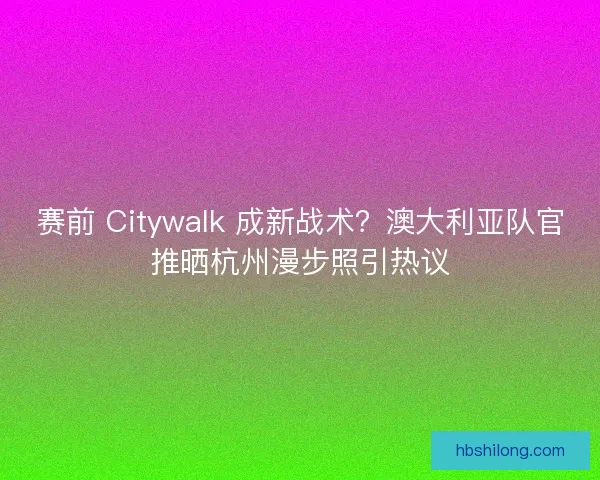 赛前 Citywalk 成新战术？澳大利亚队官推晒杭州漫步照引热议