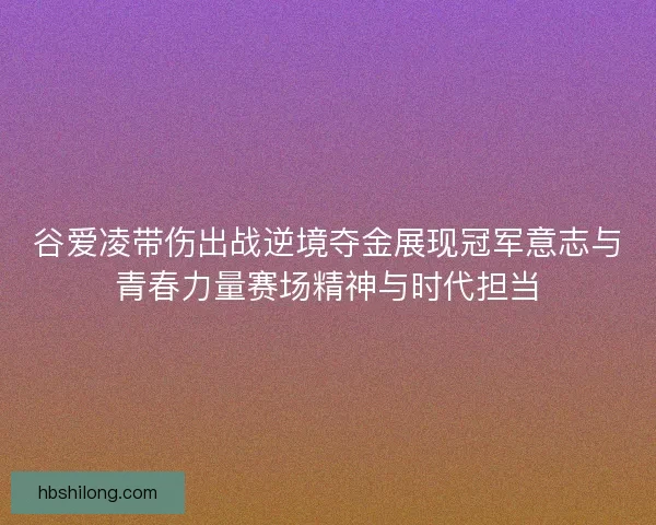 谷爱凌带伤出战逆境夺金展现冠军意志与青春力量赛场精神与时代担当
