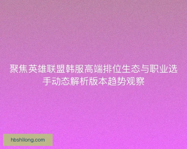 聚焦英雄联盟韩服高端排位生态与职业选手动态解析版本趋势观察