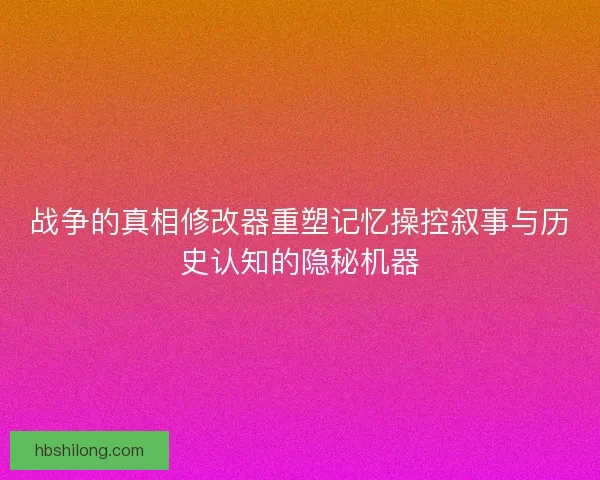 战争的真相修改器重塑记忆操控叙事与历史认知的隐秘机器