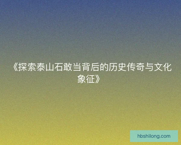 《探索泰山石敢当背后的历史传奇与文化象征》