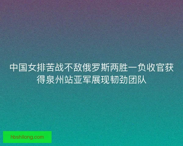中国女排苦战不敌俄罗斯两胜一负收官获得泉州站亚军展现韧劲团队 中国女排苦战不敌俄罗斯两胜一负收官获得泉州站亚军展现韧劲团队