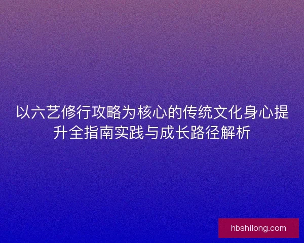 以六艺修行攻略为核心的传统文化身心提升全指南实践与成长路径解析 以六艺修行攻略为核心的传统文化身心提升全指南实践与成长路径解析