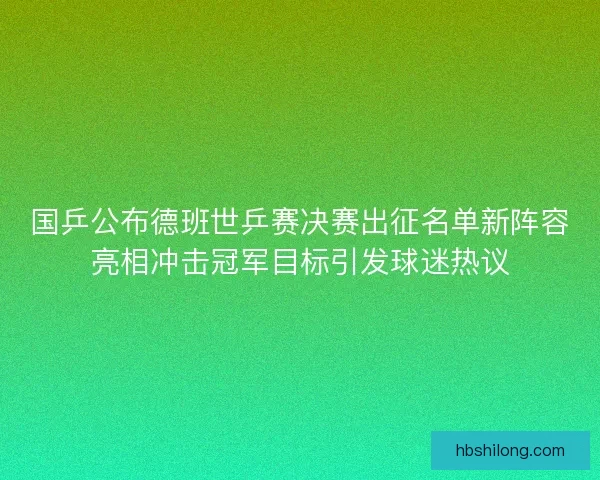国乒公布德班世乒赛决赛出征名单新阵容亮相冲击冠军目标引发球迷热议