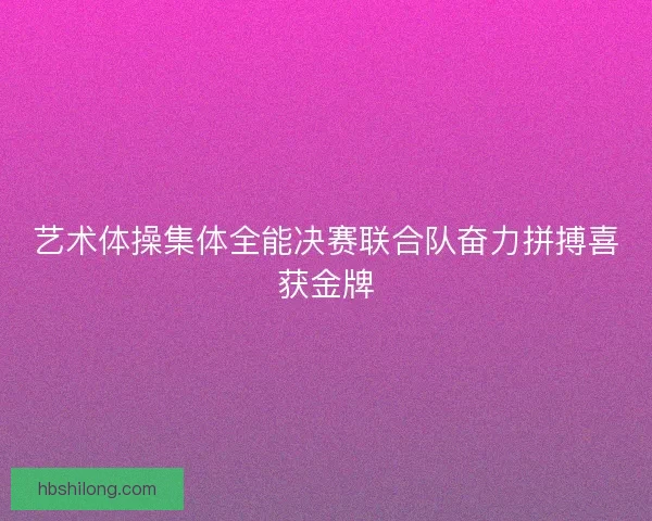 艺术体操集体全能决赛联合队奋力拼搏喜获金牌 艺术体操集体全能决赛联合队奋力拼搏喜获金牌