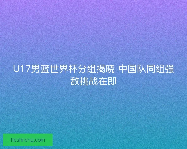 U17男篮世界杯分组揭晓 中国队同组强敌挑战在即 U17男篮世界杯分组揭晓 中国队同组强敌挑战在即