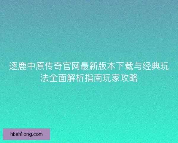 逐鹿中原传奇官网最新版本下载与经典玩法全面解析指南玩家攻略
