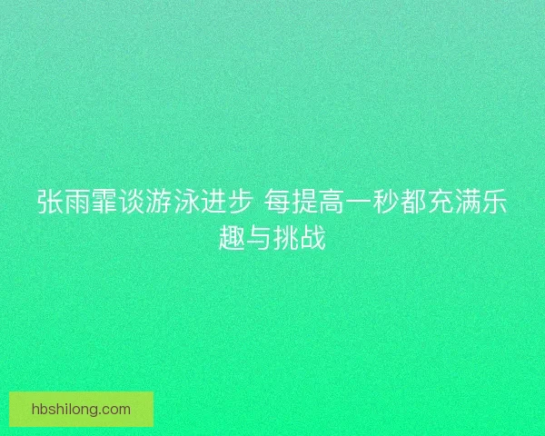 张雨霏谈游泳进步 每提高一秒都充满乐趣与挑战