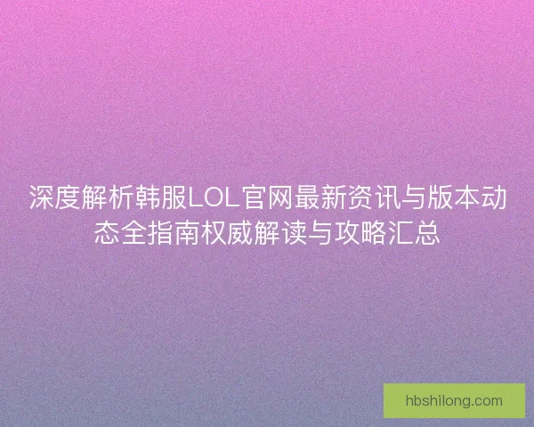 深度解析韩服LOL官网最新资讯与版本动态全指南权威解读与攻略汇总