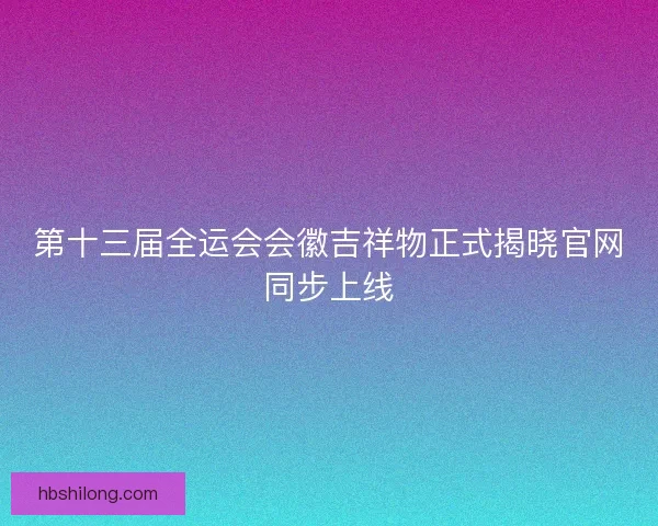 第十三届全运会会徽吉祥物正式揭晓官网同步上线