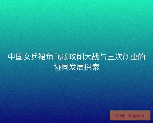 中国女乒裙角飞扬攻削大战与三次创业的协同发展探索 中国女乒裙角飞扬攻削大战与三次创业的协同发展探索