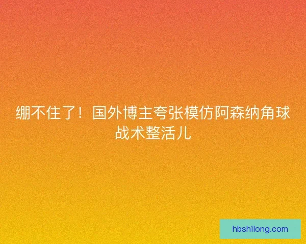 绷不住了!国外博主夸张模仿阿森纳角球战术整活儿 绷不住了!国外博主夸张模仿阿森纳角球战术整活儿