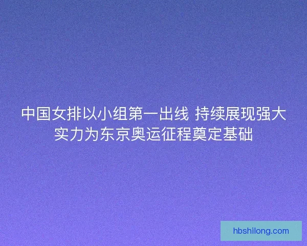 中国女排以小组第一出线 持续展现强大实力为东京奥运征程奠定基础
