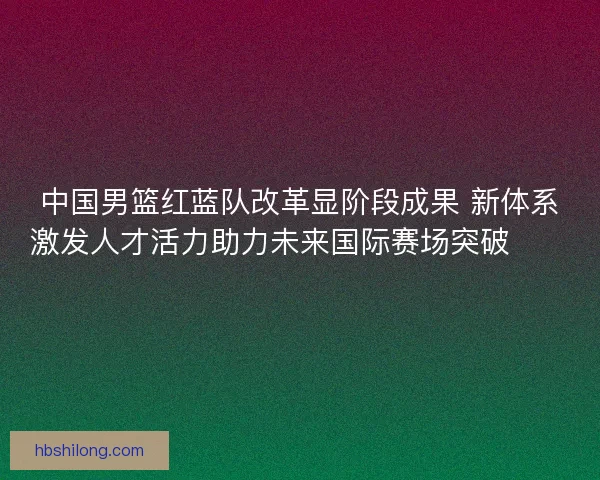 中国男篮红蓝队改革显阶段成果 新体系激发人才活力助力未来国际赛场突破🏀🇨🇳