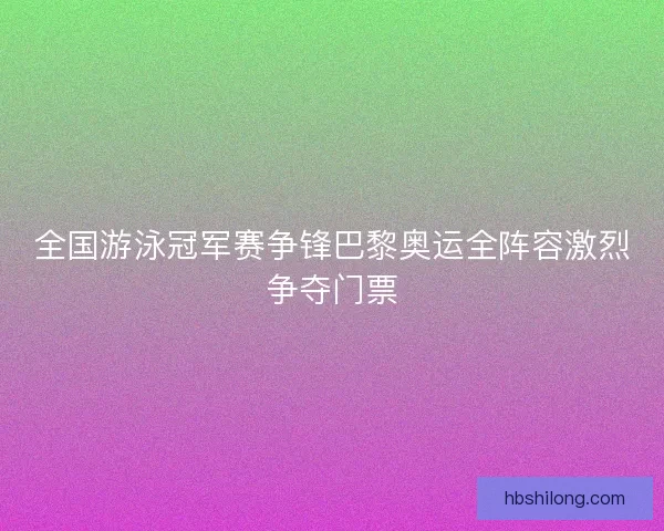 全国游泳冠军赛争锋巴黎奥运全阵容激烈争夺门票