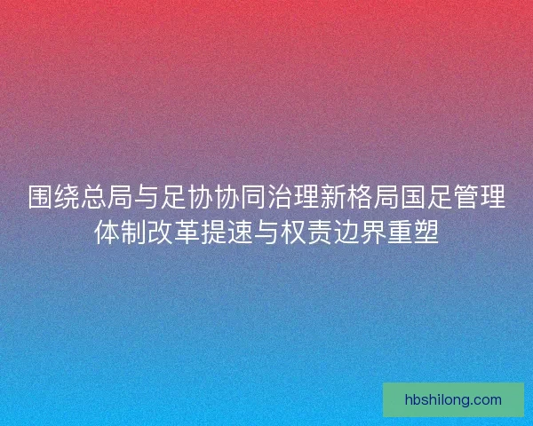 围绕总局与足协协同治理新格局国足管理体制改革提速与权责边界重塑