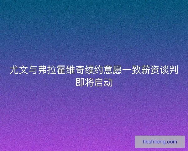 尤文与弗拉霍维奇续约意愿一致薪资谈判即将启动