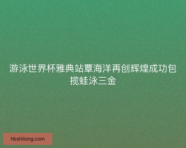 游泳世界杯雅典站覃海洋再创辉煌成功包揽蛙泳三金