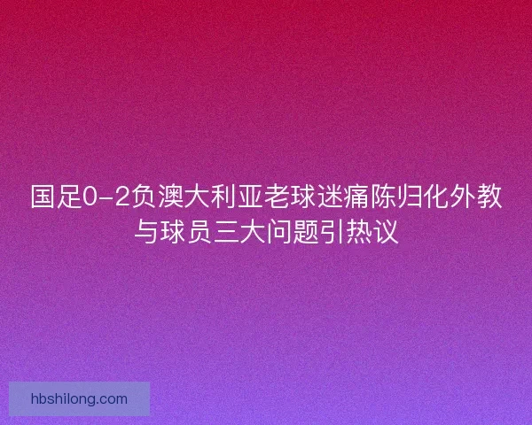 国足0-2负澳大利亚老球迷痛陈归化外教与球员三大问题引热议