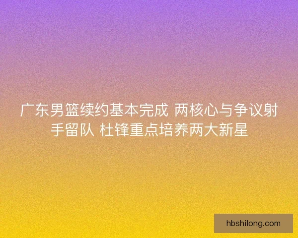 广东男篮续约基本完成 两核心与争议射手留队 杜锋重点培养两大新星