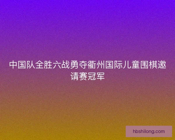 中国队全胜六战勇夺衢州国际儿童围棋邀请赛冠军 中国队全胜六战勇夺衢州国际儿童围棋邀请赛冠军