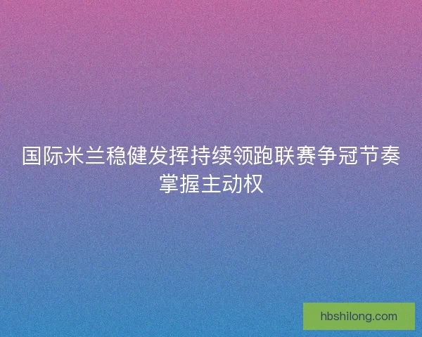 国际米兰稳健发挥持续领跑联赛争冠节奏掌握主动权 国际米兰稳健发挥持续领跑联赛争冠节奏掌握主动权