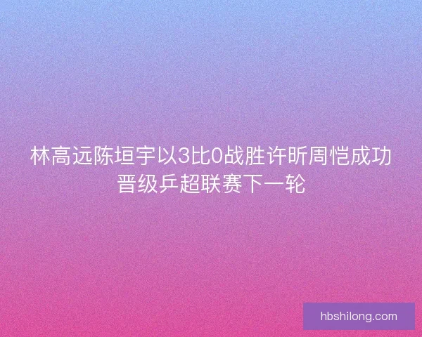 林高远陈垣宇以3比0战胜许昕周恺成功晋级乒超联赛下一轮