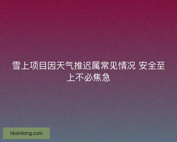 雪上项目因天气推迟属常见情况 安全至上不必焦急