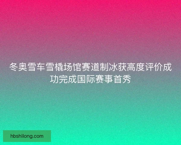 冬奥雪车雪橇场馆赛道制冰获高度评价成功完成国际赛事首秀