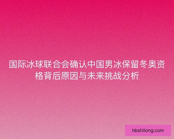 国际冰球联合会确认中国男冰保留冬奥资格背后原因与未来挑战分析