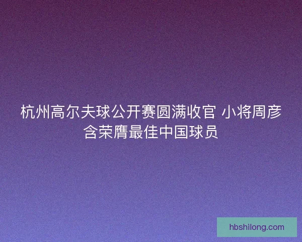 杭州高尔夫球公开赛圆满收官 小将周彦含荣膺最佳中国球员