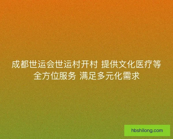 成都世运会世运村开村 提供文化医疗等全方位服务 满足多元化需求 成都世运会世运村开村 提供文化医疗等全方位服务 满足多元化需求