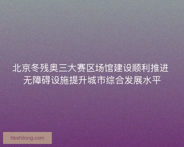 北京冬残奥三大赛区场馆建设顺利推进 无障碍设施提升城市综合发展水平 北京冬残奥三大赛区场馆建设顺利推进 无障碍设施提升城市综合发展水平