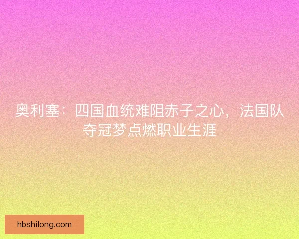 奥利塞：四国血统难阻赤子之心，法国队夺冠梦点燃职业生涯